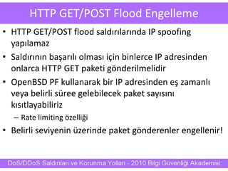 HTTP GET/POST Flood Engelleme
• HTTP GET/POST flood saldırılarında IP spoofing
yapılamaz
• Saldırının başarılı olması için binlerce IP adresinden
onlarca HTTP GET paketi gönderilmelidir
• OpenBSD PF kullanarak bir IP adresinden eş zamanlı
veya belirli süree gelebilecek paket sayısını
kısıtlayabiliriz
– Rate limiting özelliği
• Belirli seviyenin üzerinde paket gönderenler engellenir!
 
