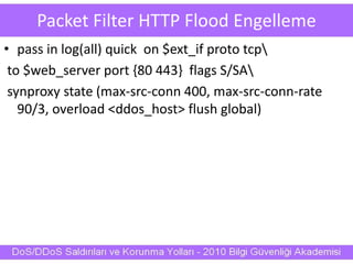 Packet Filter HTTP Flood Engelleme
• pass in log(all) quick on $ext_if proto tcp
to $web_server port {80 443} flags S/SA
synproxy state (max-src-conn 400, max-src-conn-rate
90/3, overload <ddos_host> flush global)
 