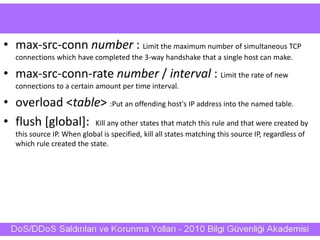 • max-src-conn number : Limit the maximum number of simultaneous TCP
connections which have completed the 3-way handshake that a single host can make.
• max-src-conn-rate number / interval : Limit the rate of new
connections to a certain amount per time interval.
• overload <table> :Put an offending host's IP address into the named table.
• flush [global]: Kill any other states that match this rule and that were created by
this source IP. When global is specified, kill all states matching this source IP, regardless of
which rule created the state.
 