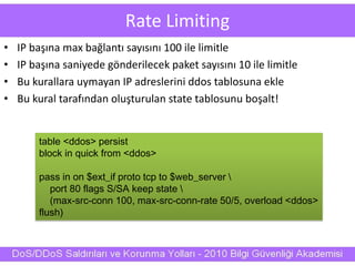 Rate Limiting
• IP başına max bağlantı sayısını 100 ile limitle
• IP başına saniyede gönderilecek paket sayısını 10 ile limitle
• Bu kurallara uymayan IP adreslerini ddos tablosuna ekle
• Bu kural tarafından oluşturulan state tablosunu boşalt!
table <ddos> persist
block in quick from <ddos>
pass in on $ext_if proto tcp to $web_server 
port 80 flags S/SA keep state 
(max-src-conn 100, max-src-conn-rate 50/5, overload <ddos>
flush)
 