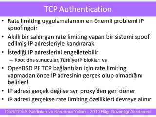 TCP Authentication
• Rate limiting uygulamalarının en önemli problemi IP
spoofingdir
• Akıllı bir saldırgan rate limiting yapan bir sistemi spoof
edilmiş IP adresleriyle kandırarak
• İstediği IP adreslerini engelletebilir
– Root dns sunucular, Türkiye IP blokları vs
• OpenBSD PF TCP bağlantıları için rate limiting
yapmadan önce IP adresinin gerçek olup olmadığını
belirler!
• IP adresi gerçek değilse syn proxy’den geri döner
• IP adresi gerçekse rate limiting özellikleri devreye alınır
 