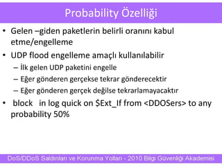 Probability Özelliği
• Gelen –giden paketlerin belirli oranını kabul
etme/engelleme
• UDP flood engelleme amaçlı kullanılabilir
– İlk gelen UDP paketini engelle
– Eğer gönderen gerçekse tekrar gönderecektir
– Eğer gönderen gerçek değilse tekrarlamayacaktır
• block in log quick on $Ext_If from <DDOSers> to any
probability 50%
 