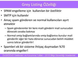 Grey Listing ÖZelliği
• SPAM engelleme için kullanılan bir özelliktir
• SMTP için kullanılır
• Amaç spam gönderen ve normal kullanıcıları ayırt
etmektir
– Spam gönderenler bir kere maili gönderir mail sunucudan
dönecek cevaba bakmaz
– Normal smtp bağlantılarında smtp bağlantısı kurulur mail
gönderilir eğer bir hata dönerse sunucudan belirli müddet
sonra tekrar gönderilir!
• Spamleri ek bir sisteme ihtiyaç duymadan %70
oranında engeller!
 
