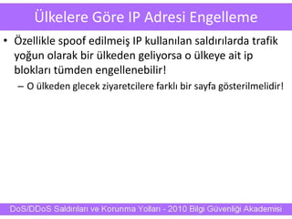 Ülkelere Göre IP Adresi Engelleme
• Özellikle spoof edilmeiş IP kullanılan saldırılarda trafik
yoğun olarak bir ülkeden geliyorsa o ülkeye ait ip
blokları tümden engellenebilir!
– O ülkeden glecek ziyaretcilere farklı bir sayfa gösterilmelidir!
 