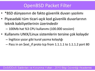 OpenBSD Packet Filter
• *BSD dünyasının de fakto güvenlik duvarı yazılımı
• Piyasadaki tüm ticari-açık kod güvenlik duvarlarının
teknik kabiliyetlerinin üzerindedir
– 100Mb hat %3 CPU kullanımı (100.000 session)
• Kullanımı UNIX/Linux sistemlerin tersine çok kolaydır
– İngilizce yazar gibi kural yazma kolaylığı
– Pass in on $ext_if proto tcp from 1.1.1.1 to 1.1.1.2 port 80
 
