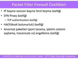 Packet Filter Firewall Özellikleri
• IP başına session başına limit koyma özelliği
• SYN Proxy özelliği
– TCP authentication özelliği
• HA(Yüksek bulunurluk) özelliği
• Anormal paketleri (port tarama, işletim sistemi
saptama, traceroute vs) engelleme özelliği
 