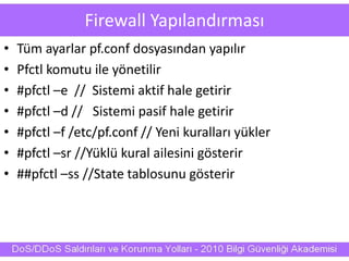 Firewall Yapılandırması
• Tüm ayarlar pf.conf dosyasından yapılır
• Pfctl komutu ile yönetilir
• #pfctl –e // Sistemi aktif hale getirir
• #pfctl –d // Sistemi pasif hale getirir
• #pfctl –f /etc/pf.conf // Yeni kuralları yükler
• #pfctl –sr //Yüklü kural ailesini gösterir
• ##pfctl –ss //State tablosunu gösterir
 