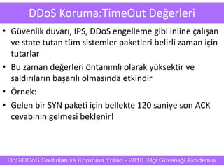 DDoS Koruma:TimeOut Değerleri
• Güvenlik duvarı, IPS, DDoS engelleme gibi inline çalışan
ve state tutan tüm sistemler paketleri belirli zaman için
tutarlar
• Bu zaman değerleri öntanımlı olarak yüksektir ve
saldırıların başarılı olmasında etkindir
• Örnek:
• Gelen bir SYN paketi için bellekte 120 saniye son ACK
cevabının gelmesi beklenir!
 