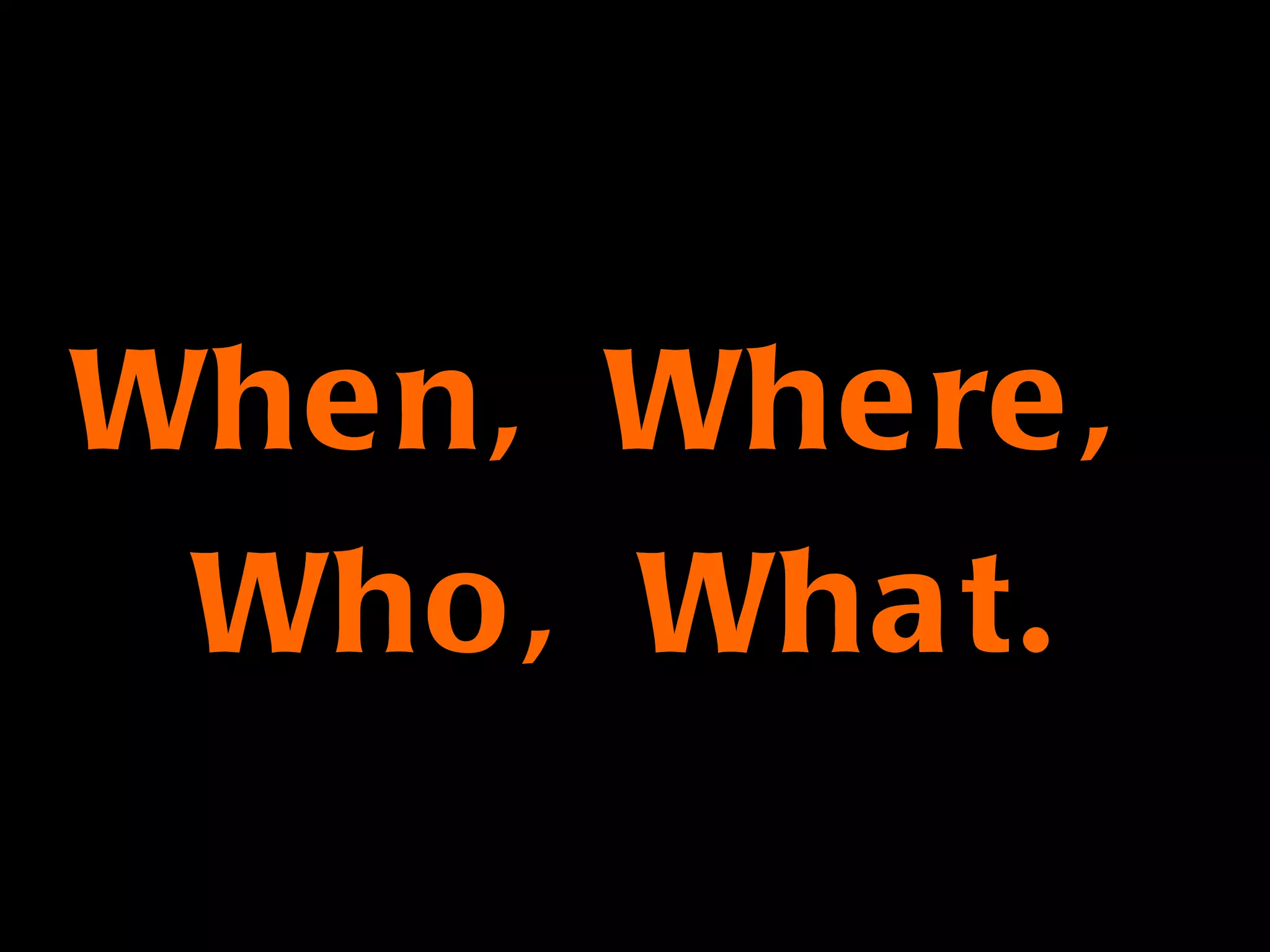 When, Where,  Who, What. 