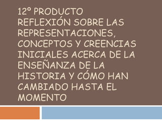 12º ProductoReflexión sobre las representaciones, conceptos y creencias iniciales acerca de la enseñanza de la Historia y cómo han cambiado hasta el momento 