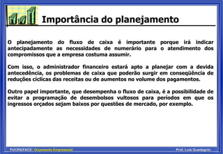 PUCRS/FACE: Orçamento Empresarial Prof. Luis Guadagnin
Importância do planejamento
O planejamento do fluxo de caixa é importante porque irá indicar
antecipadamente as necessidades de numerário para o atendimento dos
compromissos que a empresa costuma assumir.
Com isso, o administrador financeiro estará apto a planejar com a devida
antecedência, os problemas de caixa que poderão surgir em conseqüência de
reduções cíclicas das receitas ou de aumentos no volume dos pagamentos.
Outro papel importante, que desempenha o fluxo de caixa, é a possibilidade de
evitar a programação de desembolsos vultosos para períodos em que os
ingressos orçados sejam baixos por questões de mercado, por exemplo.
 