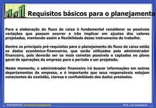 PUCRS/FACE: Orçamento Empresarial Prof. Luis Guadagnin
Requisitos básicos para o planejamento
Para a elaboração do fluxo de caixa é fundamental considerar as possíveis
variações que possam ocorrer e irão implicar em ajustes dos valores
projetados, mantendo assim a flexibilidade desse instrumento de trabalho.
Dentre os principais pré-requisitos para o planejamento do fluxo de caixa estão
os dados econômico-financeiros, que serão utilizados pelo administrador
financeiro, pois deverão ser os mais corretos possíveis e captados no plano
geral de operações da empresa para o período a ser projetado.
Neste momento, o administrador financeiro irá buscar informações em outros
departamentos da empresa, e é importante que seus responsáveis estejam
conscientes da exatidão, clareza e confiabilidade dos dados prestados.
 