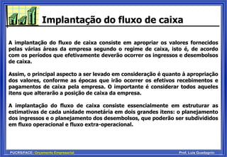 PUCRS/FACE: Orçamento Empresarial Prof. Luis Guadagnin
Implantação do fluxo de caixa
A implantação do fluxo de caixa consiste em apropriar os valores fornecidos
pelas várias áreas da empresa segundo o regime de caixa, isto é, de acordo
com os períodos que efetivamente deverão ocorrer os ingressos e desembolsos
de caixa.
Assim, o principal aspecto a ser levado em consideração é quanto à apropriação
dos valores, conforme as épocas que irão ocorrer os efetivos recebimentos e
pagamentos de caixa pela empresa. O importante é considerar todos aqueles
itens que alterarão a posição de caixa da empresa.
A implantação do fluxo de caixa consiste essencialmente em estruturar as
estimativas de cada unidade monetária em dois grandes itens: o planejamento
dos ingressos e o planejamento dos desembolsos, que poderão ser subdivididos
em fluxo operacional e fluxo extra-operacional.
 