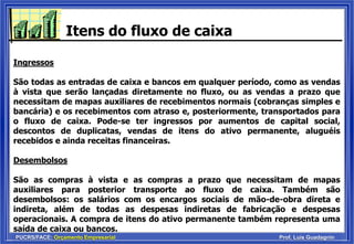 PUCRS/FACE: Orçamento Empresarial Prof. Luis Guadagnin
Itens do fluxo de caixa
Ingressos
São todas as entradas de caixa e bancos em qualquer período, como as vendas
à vista que serão lançadas diretamente no fluxo, ou as vendas a prazo que
necessitam de mapas auxiliares de recebimentos normais (cobranças simples e
bancária) e os recebimentos com atraso e, posteriormente, transportados para
o fluxo de caixa. Pode-se ter ingressos por aumentos de capital social,
descontos de duplicatas, vendas de itens do ativo permanente, aluguéis
recebidos e ainda receitas financeiras.
Desembolsos
São as compras à vista e as compras a prazo que necessitam de mapas
auxiliares para posterior transporte ao fluxo de caixa. Também são
desembolsos: os salários com os encargos sociais de mão-de-obra direta e
indireta, além de todas as despesas indiretas de fabricação e despesas
operacionais. A compra de itens do ativo permanente também representa uma
saída de caixa ou bancos.
 
