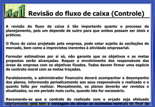 PUCRS/FACE: Orçamento Empresarial Prof. Luis Guadagnin
Revisão do fluxo de caixa (Controle)
A revisão do fluxo de caixa é tão importante quanto o processo de
planejamento, pois um depende de outro para que ambos possam ser úteis e
práticos.
O fluxo de caixa projetado pela empresa, pode estar sujeito às oscilações de
mercado, bem como a imprevistos inerentes à atividade empresarial.
Formular estimativas por si só, não garante que os objetivos e as metas
propostas serão alcançadas. Requer o envolvimento dos responsáveis das
áreas da empresa com os objetivos fixados. Todos devem firmar uma espécie
de contrato moral com as metas traçadas.
Paralelamente, o administrador financeiro deverá acompanhar o desempenho
dos planos, informando periodicamente aos seus responsáveis o realizado e o
quanto falta por realizar. Mensalmente, os planos deverão ser revistos e
atualizados, ou em período mais curto, quando isto for necessário.
Recomenda-se que o controle do realizado com o orçado seja efetuado
diariamente, pois tem a vantagem de aliviar os acúmulos normais de final de
 
