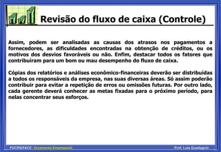 PUCRS/FACE: Orçamento Empresarial Prof. Luis Guadagnin
Revisão do fluxo de caixa (Controle)
Assim, podem ser analisadas as causas dos atrasos nos pagamentos a
fornecedores, as dificuldades encontradas na obtenção de créditos, ou os
motivos dos desvios favoráveis ou não. Enfim, destacar todos os fatores que
contribuíram para um bom ou mau desempenho do fluxo de caixa.
Cópias dos relatórios e análises econômico-financeiras deverão ser distribuídas
a todos os responsáveis da empresa, nas suas diversas áreas. Só assim poderão
contribuir para evitar a repetição de erros ou omissões futuras. Por outro lado,
cada gerente deverá conhecer as metas fixadas para o próximo período, para
nelas concentrar seus esforços.
 