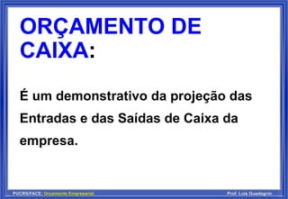 PUCRS/FACE: Orçamento Empresarial Prof. Luis Guadagnin
ORÇAMENTO DE
CAIXA:
É um demonstrativo da projeção das
Entradas e das Saídas de Caixa da
empresa.
 