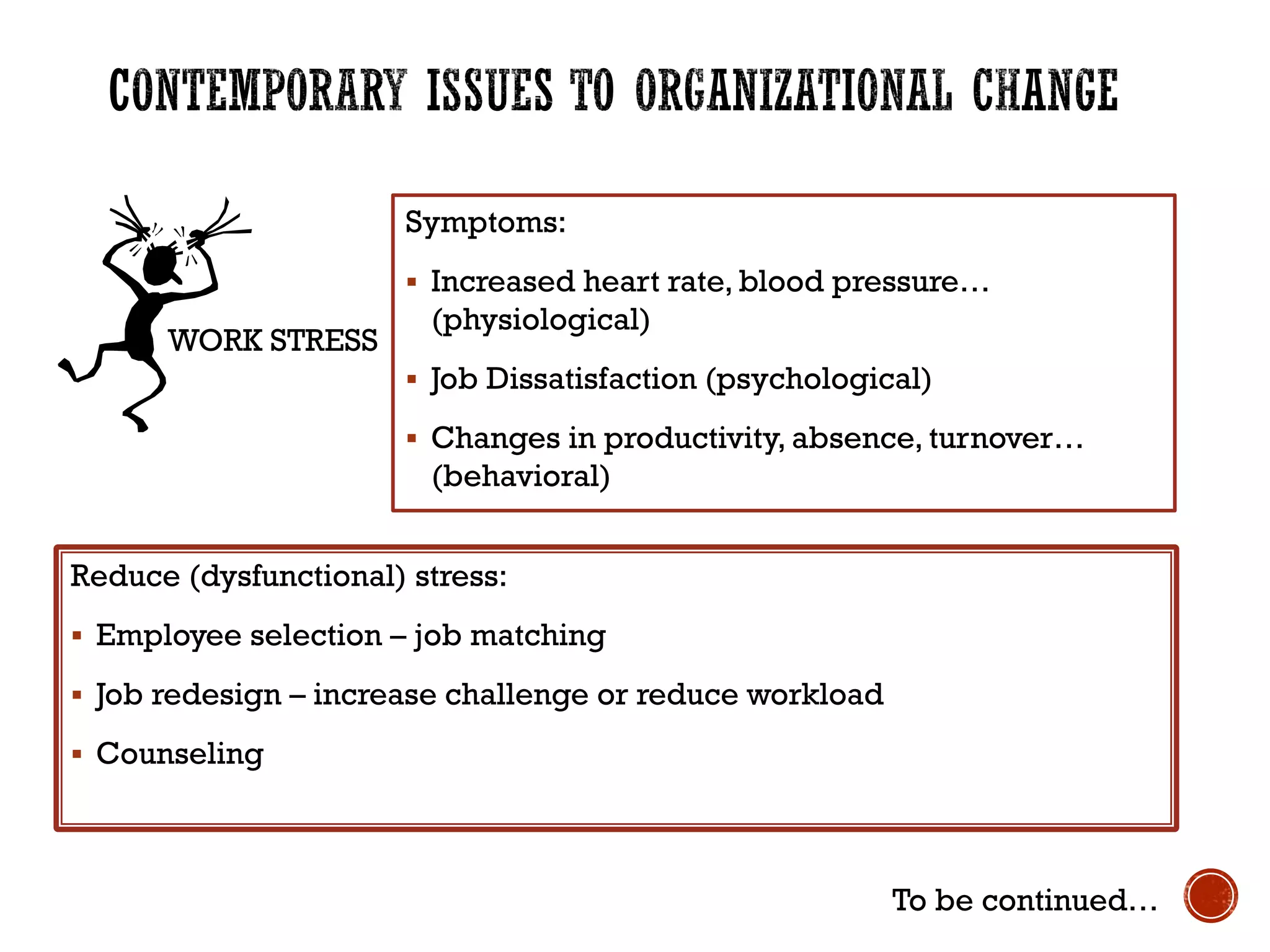 Symptoms:
 Increased heart rate, blood pressure…
(physiological)
 Job Dissatisfaction (psychological)
 Changes in productivity, absence, turnover…
(behavioral)
WORK STRESS
Reduce (dysfunctional) stress:
 Employee selection – job matching
 Job redesign – increase challenge or reduce workload
 Counseling
To be continued…
 