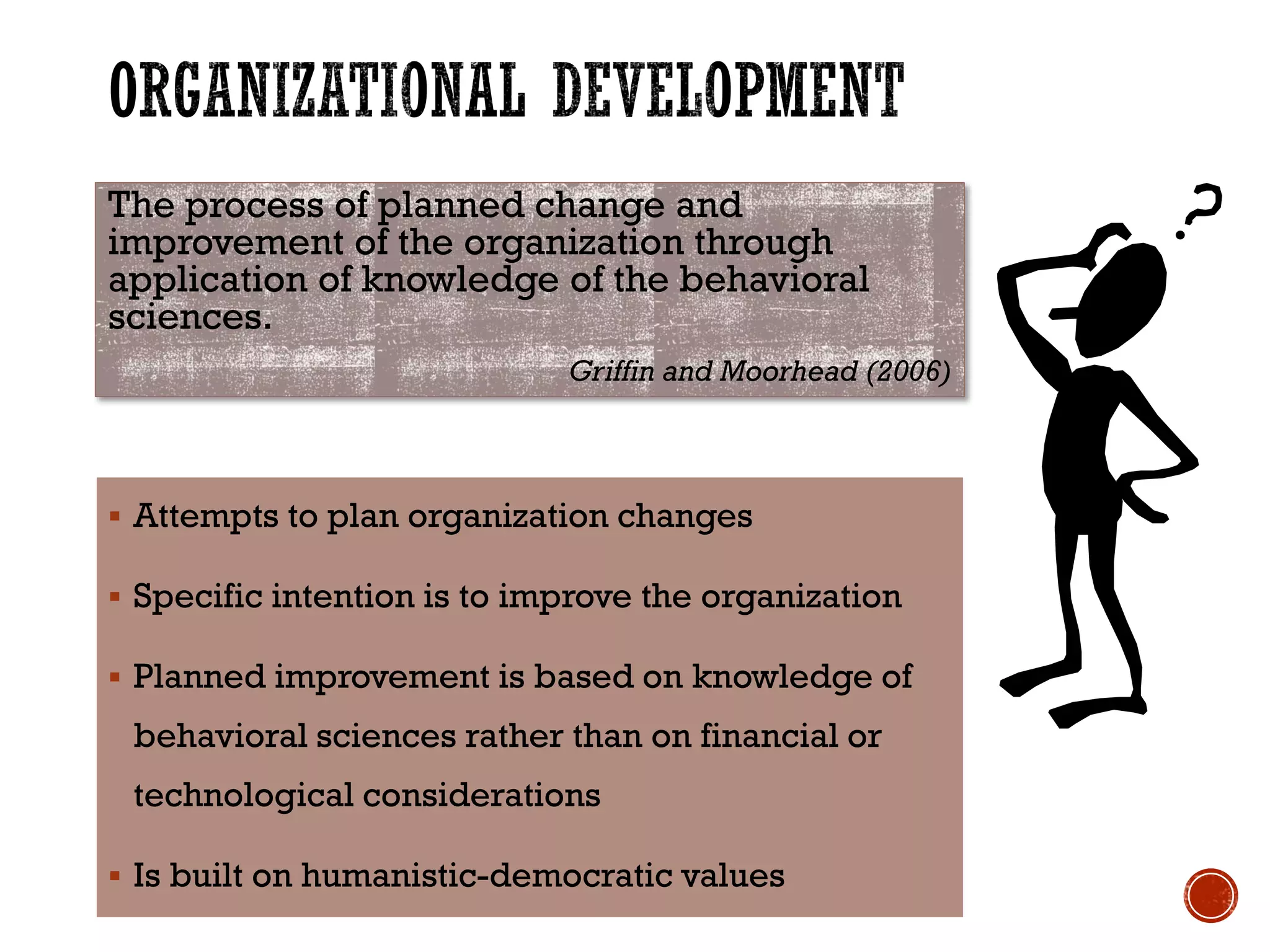 The process of planned change and
improvement of the organization through
application of knowledge of the behavioral
sciences.
Griffin and Moorhead (2006)
 Attempts to plan organization changes
 Specific intention is to improve the organization
 Planned improvement is based on knowledge of
behavioral sciences rather than on financial or
technological considerations
 Is built on humanistic-democratic values
 