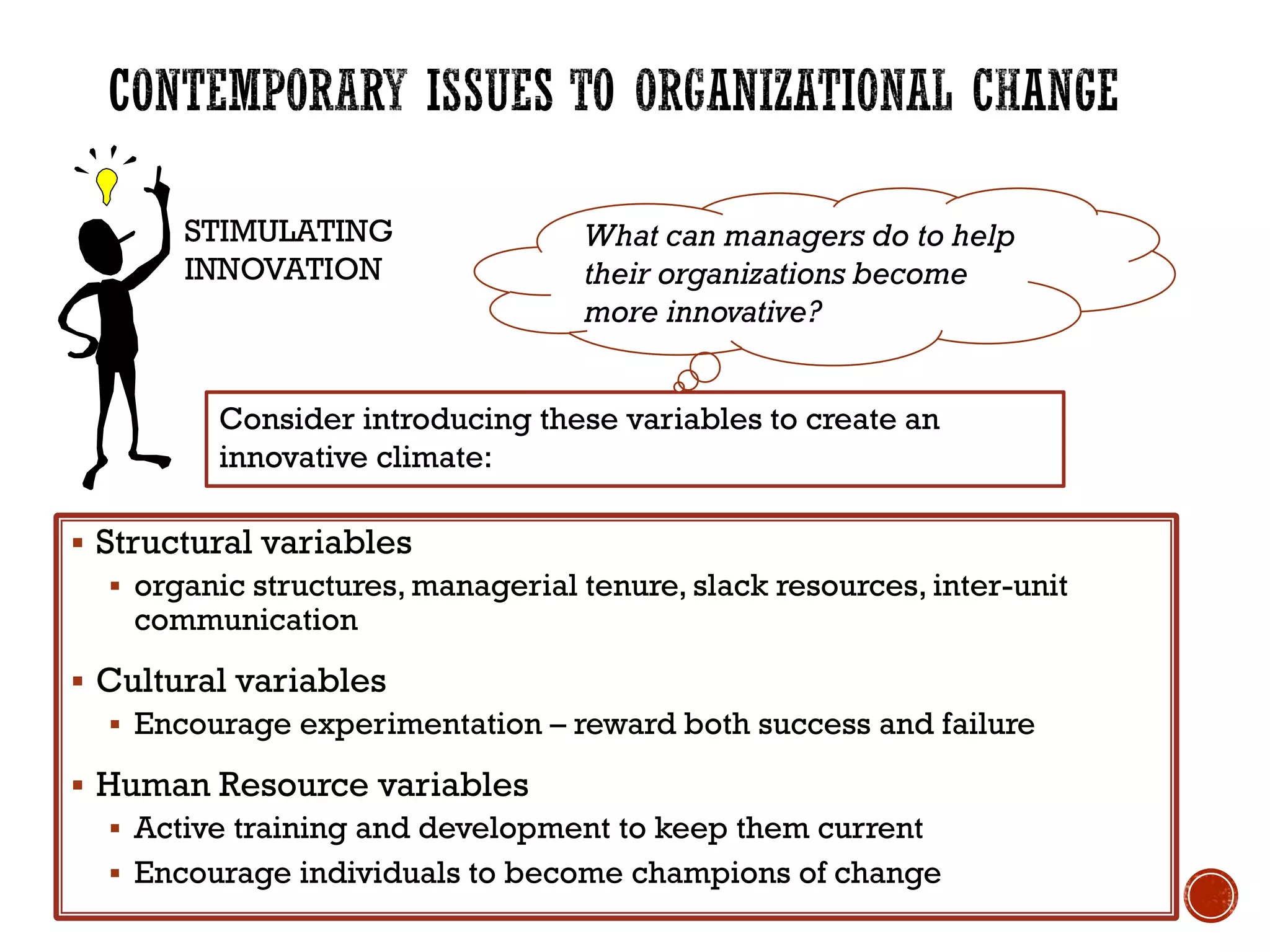 Consider introducing these variables to create an
innovative climate:
STIMULATING
INNOVATION
 Structural variables
 organic structures, managerial tenure, slack resources, inter-unit
communication
 Cultural variables
 Encourage experimentation – reward both success and failure
 Human Resource variables
 Active training and development to keep them current
 Encourage individuals to become champions of change
What can managers do to help
their organizations become
more innovative?
 