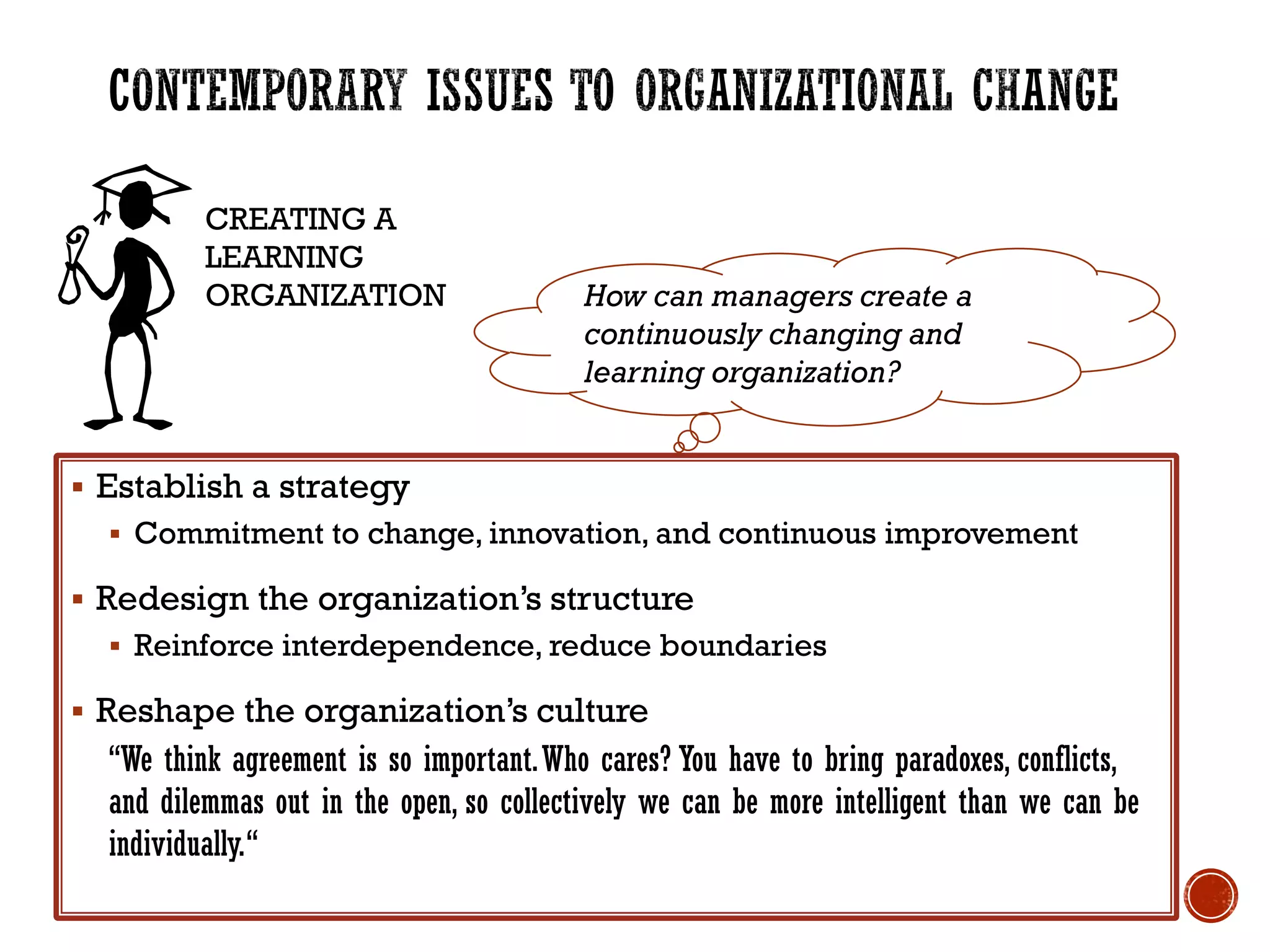 CREATING A
LEARNING
ORGANIZATION
 Establish a strategy
 Commitment to change, innovation, and continuous improvement
 Redesign the organization’s structure
 Reinforce interdependence, reduce boundaries
 Reshape the organization’s culture
“We think agreement is so important.Who cares? You have to bring paradoxes, conflicts,
and dilemmas out in the open, so collectively we can be more intelligent than we can be
individually.“
How can managers create a
continuously changing and
learning organization?
 