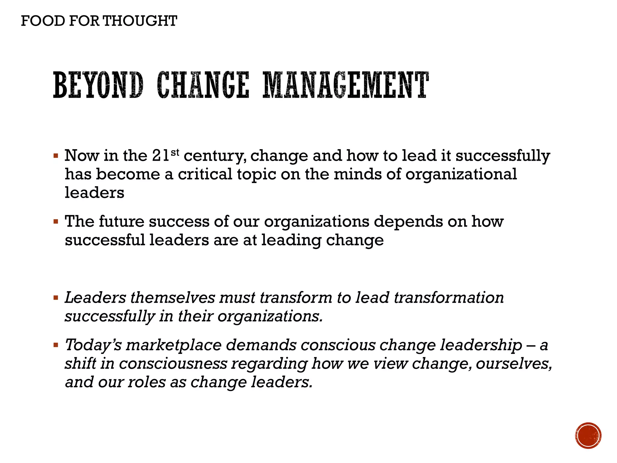  Now in the 21st century, change and how to lead it successfully
has become a critical topic on the minds of organizational
leaders
 The future success of our organizations depends on how
successful leaders are at leading change
 Leaders themselves must transform to lead transformation
successfully in their organizations.
 Today’s marketplace demands conscious change leadership – a
shift in consciousness regarding how we view change,ourselves,
and our roles as change leaders.
FOOD FOR THOUGHT
 