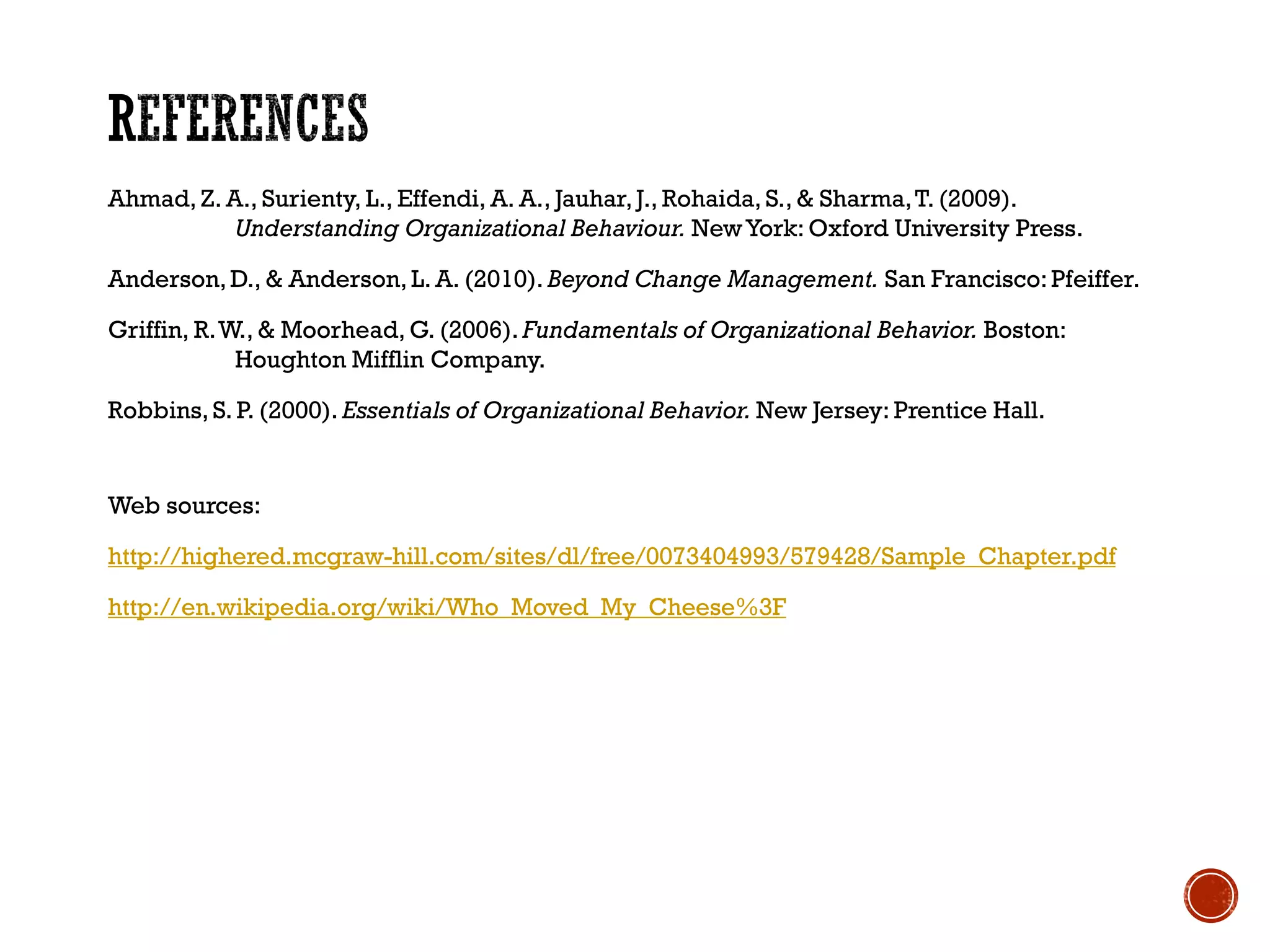Ahmad, Z. A., Surienty, L., Effendi, A. A., Jauhar,J., Rohaida, S., & Sharma,T. (2009).
Understanding Organizational Behaviour. NewYork: Oxford University Press.
Anderson,D., & Anderson, L. A. (2010). Beyond Change Management. San Francisco:Pfeiffer.
Griffin, R.W., & Moorhead, G. (2006). Fundamentals of Organizational Behavior. Boston:
Houghton Mifflin Company.
Robbins, S. P. (2000). Essentials of Organizational Behavior. New Jersey: Prentice Hall.
Web sources:
http://highered.mcgraw-hill.com/sites/dl/free/0073404993/579428/Sample_Chapter.pdf
http://en.wikipedia.org/wiki/Who_Moved_My_Cheese%3F
 