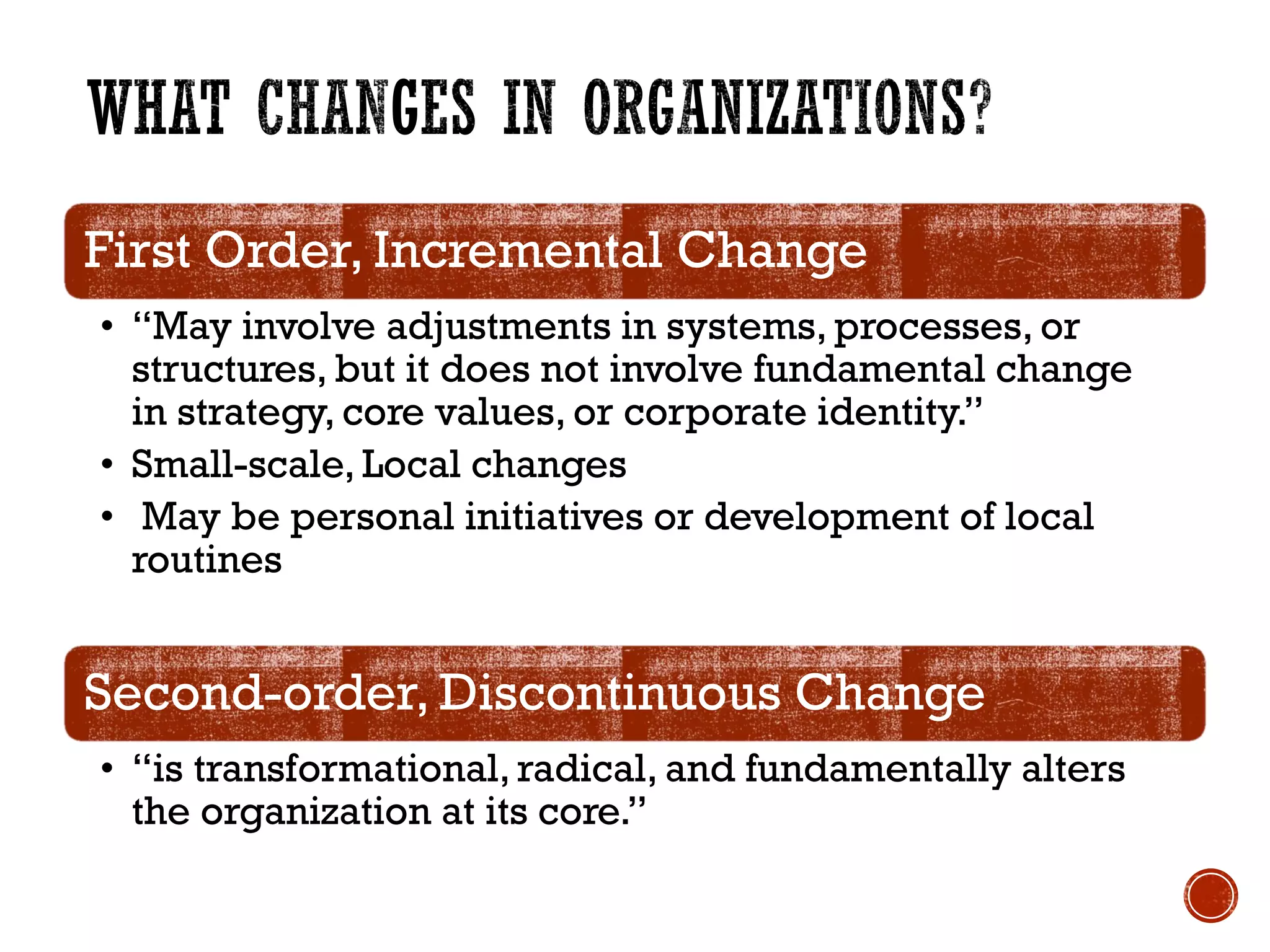 First Order, Incremental Change
• “May involve adjustments in systems, processes, or
structures, but it does not involve fundamental change
in strategy, core values, or corporate identity.”
• Small-scale, Local changes
• May be personal initiatives or development of local
routines
Second-order, Discontinuous Change
• “is transformational, radical, and fundamentally alters
the organization at its core.”
 