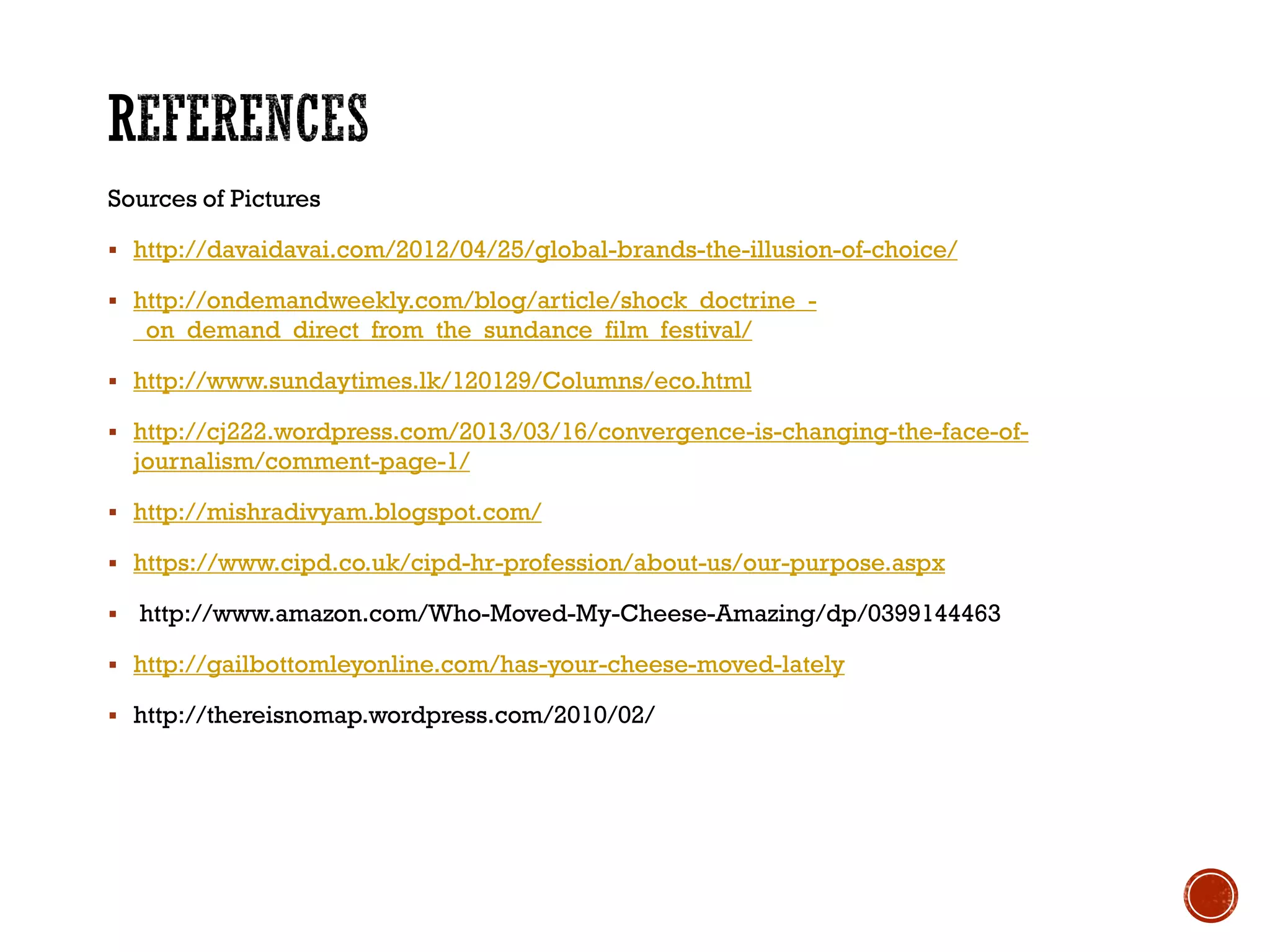 Sources of Pictures
 http://davaidavai.com/2012/04/25/global-brands-the-illusion-of-choice/
 http://ondemandweekly.com/blog/article/shock_doctrine_-
_on_demand_direct_from_the_sundance_film_festival/
 http://www.sundaytimes.lk/120129/Columns/eco.html
 http://cj222.wordpress.com/2013/03/16/convergence-is-changing-the-face-of-
journalism/comment-page-1/
 http://mishradivyam.blogspot.com/
 https://www.cipd.co.uk/cipd-hr-profession/about-us/our-purpose.aspx
 http://www.amazon.com/Who-Moved-My-Cheese-Amazing/dp/0399144463
 http://gailbottomleyonline.com/has-your-cheese-moved-lately
 http://thereisnomap.wordpress.com/2010/02/
 