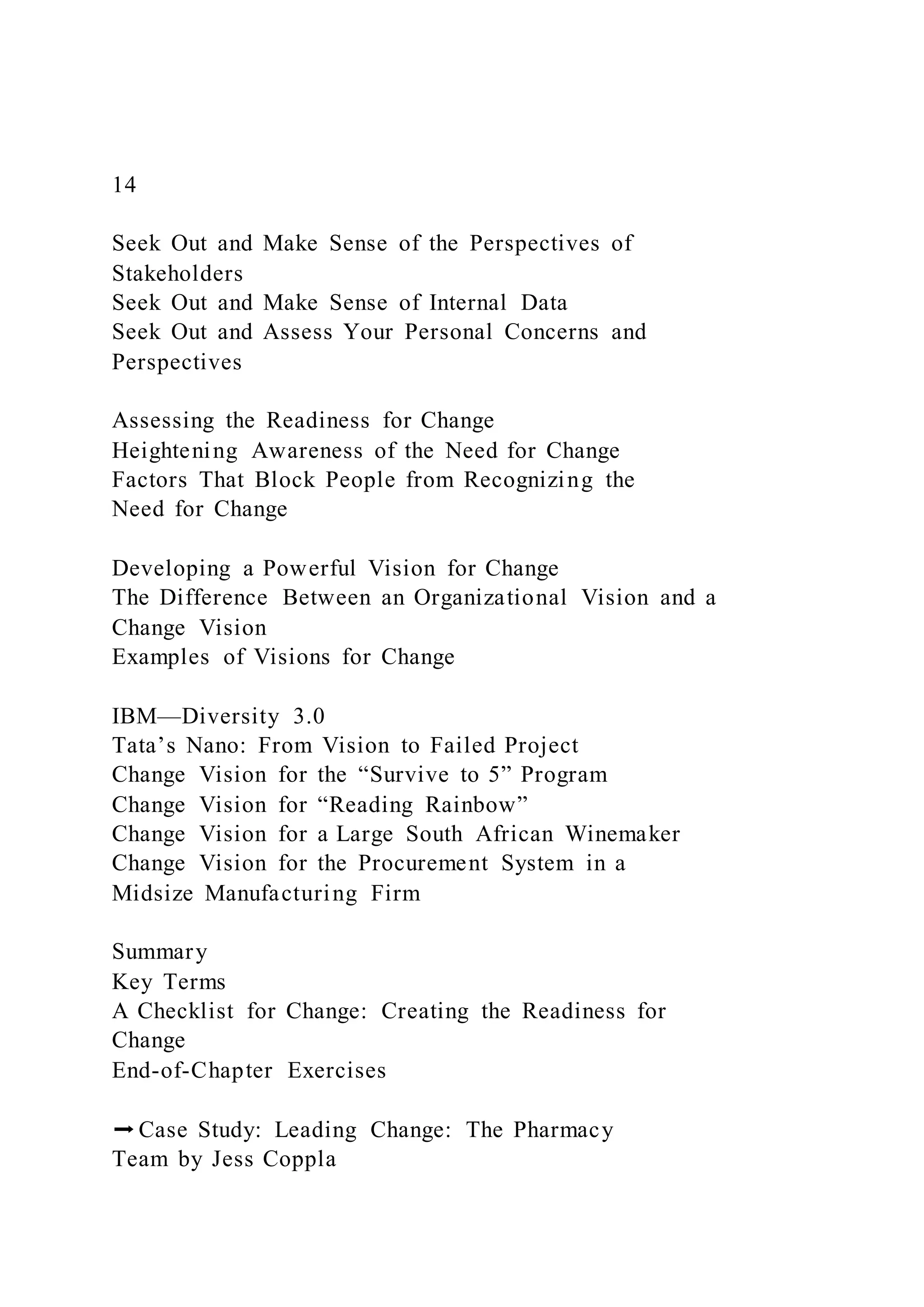 14
Seek Out and Make Sense of the Perspectives of
Stakeholders
Seek Out and Make Sense of Internal Data
Seek Out and Assess Your Personal Concerns and
Perspectives
Assessing the Readiness for Change
Heightening Awareness of the Need for Change
Factors That Block People from Recognizing the
Need for Change
Developing a Powerful Vision for Change
The Difference Between an Organizational Vision and a
Change Vision
Examples of Visions for Change
IBM—Diversity 3.0
Tata’s Nano: From Vision to Failed Project
Change Vision for the “Survive to 5” Program
Change Vision for “Reading Rainbow”
Change Vision for a Large South African Winemaker
Change Vision for the Procurement System in a
Midsize Manufacturing Firm
Summary
Key Terms
A Checklist for Change: Creating the Readiness for
Change
End-of-Chapter Exercises
➡Case Study: Leading Change: The Pharmacy
Team by Jess Coppla
 