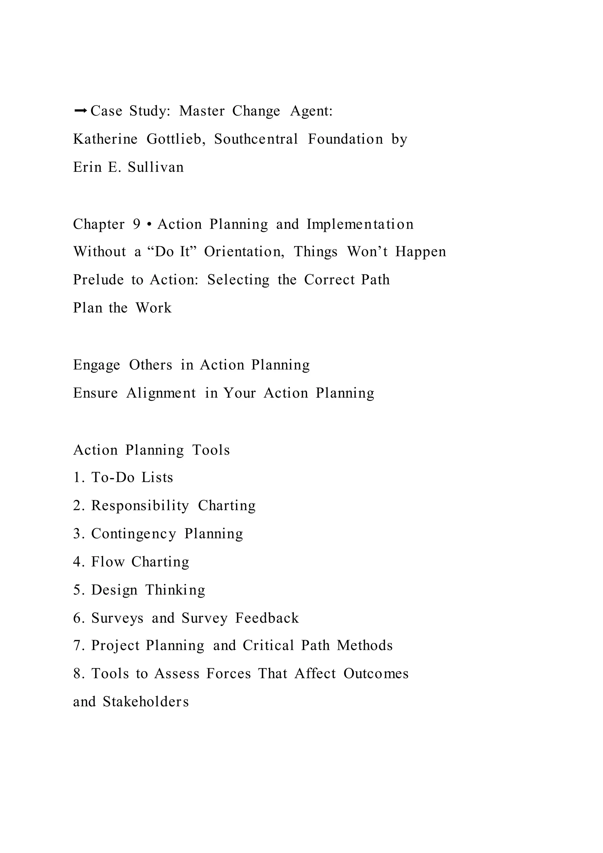 ➡Case Study: Master Change Agent:
Katherine Gottlieb, Southcentral Foundation by
Erin E. Sullivan
Chapter 9 • Action Planning and Implementation
Without a “Do It” Orientation, Things Won’t Happen
Prelude to Action: Selecting the Correct Path
Plan the Work
Engage Others in Action Planning
Ensure Alignment in Your Action Planning
Action Planning Tools
1. To-Do Lists
2. Responsibility Charting
3. Contingency Planning
4. Flow Charting
5. Design Thinking
6. Surveys and Survey Feedback
7. Project Planning and Critical Path Methods
8. Tools to Assess Forces That Affect Outcomes
and Stakeholders
 