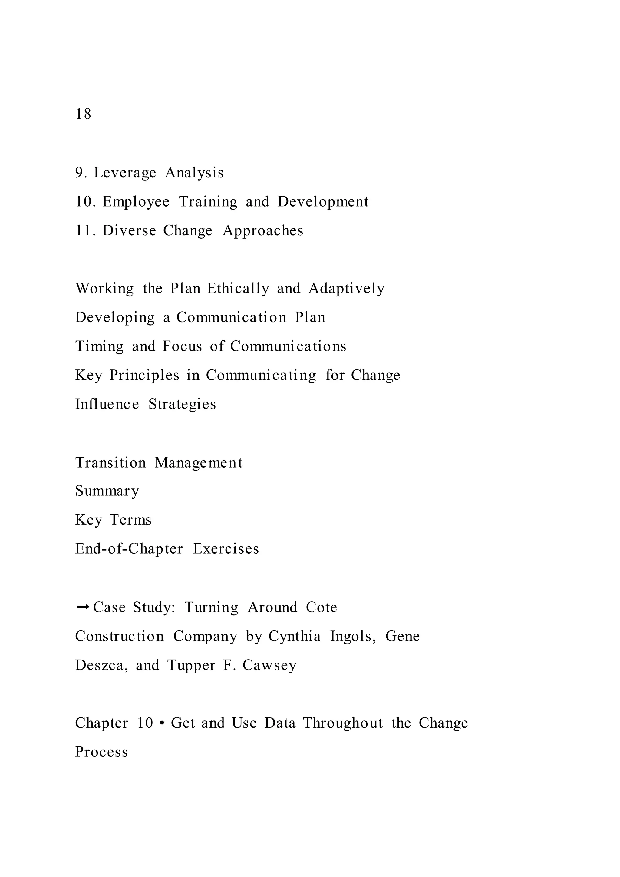 18
9. Leverage Analysis
10. Employee Training and Development
11. Diverse Change Approaches
Working the Plan Ethically and Adaptively
Developing a Communication Plan
Timing and Focus of Communications
Key Principles in Communicating for Change
Influence Strategies
Transition Management
Summary
Key Terms
End-of-Chapter Exercises
➡Case Study: Turning Around Cote
Construction Company by Cynthia Ingols, Gene
Deszca, and Tupper F. Cawsey
Chapter 10 • Get and Use Data Throughout the Change
Process
 