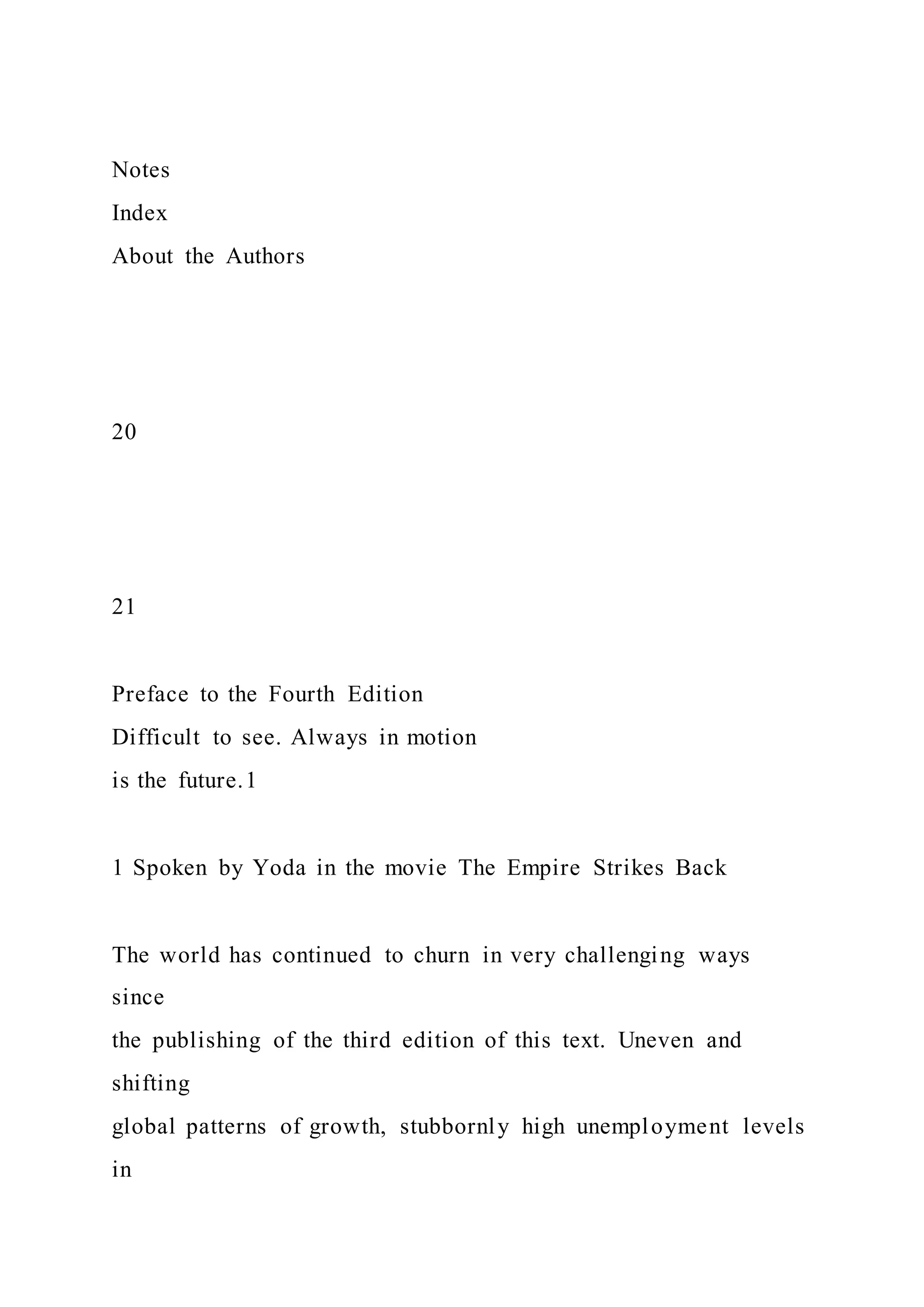 Notes
Index
About the Authors
20
21
Preface to the Fourth Edition
Difficult to see. Always in motion
is the future.1
1 Spoken by Yoda in the movie The Empire Strikes Back
The world has continued to churn in very challenging ways
since
the publishing of the third edition of this text. Uneven and
shifting
global patterns of growth, stubbornly high unemployment levels
in
 