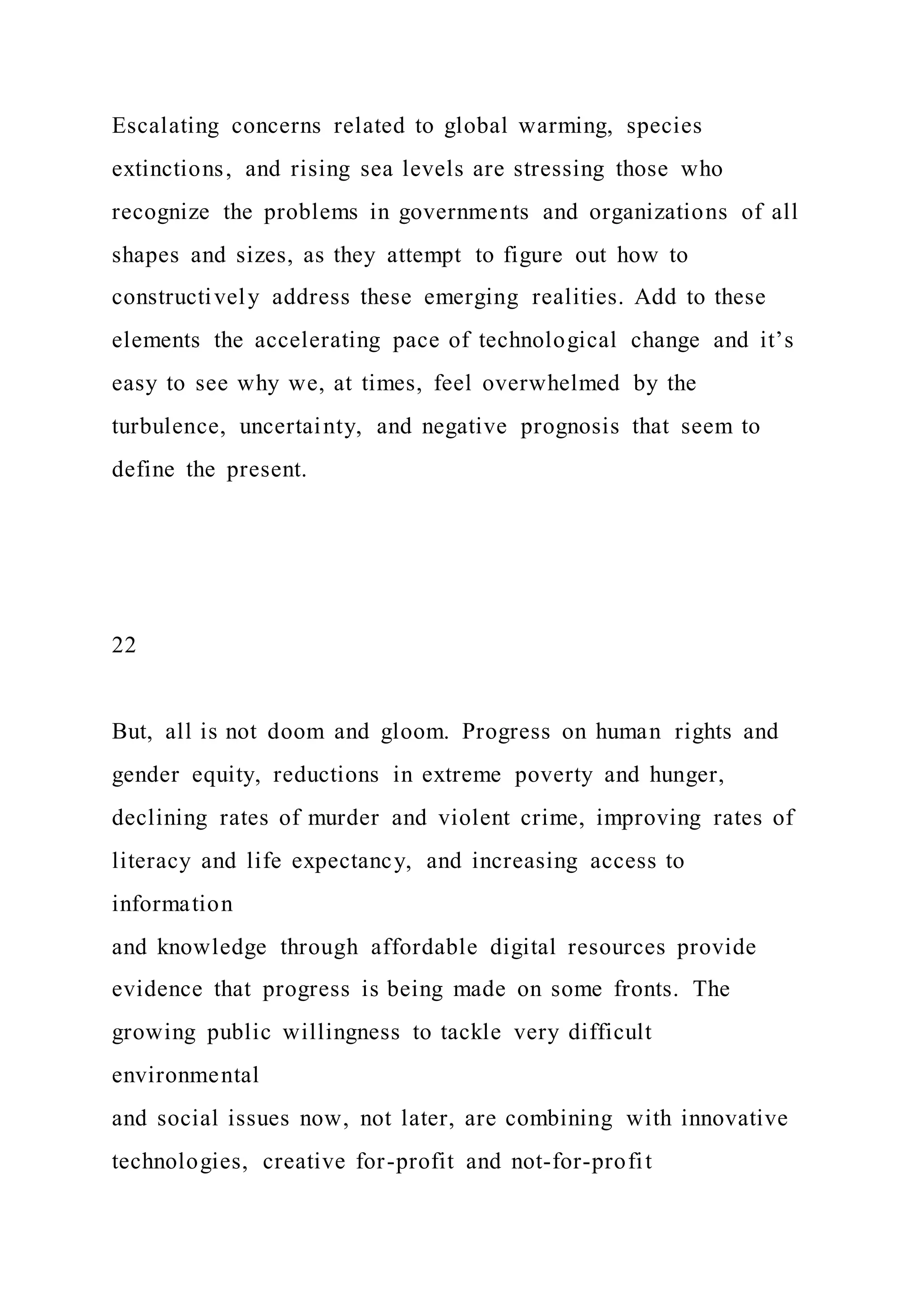 Escalating concerns related to global warming, species
extinctions, and rising sea levels are stressing those who
recognize the problems in governments and organizations of all
shapes and sizes, as they attempt to figure out how to
constructively address these emerging realities. Add to these
elements the accelerating pace of technological change and it’s
easy to see why we, at times, feel overwhelmed by the
turbulence, uncertainty, and negative prognosis that seem to
define the present.
22
But, all is not doom and gloom. Progress on human rights and
gender equity, reductions in extreme poverty and hunger,
declining rates of murder and violent crime, improving rates of
literacy and life expectancy, and increasing access to
information
and knowledge through affordable digital resources provide
evidence that progress is being made on some fronts. The
growing public willingness to tackle very difficult
environmental
and social issues now, not later, are combining with innovative
technologies, creative for-profit and not-for-profit
 