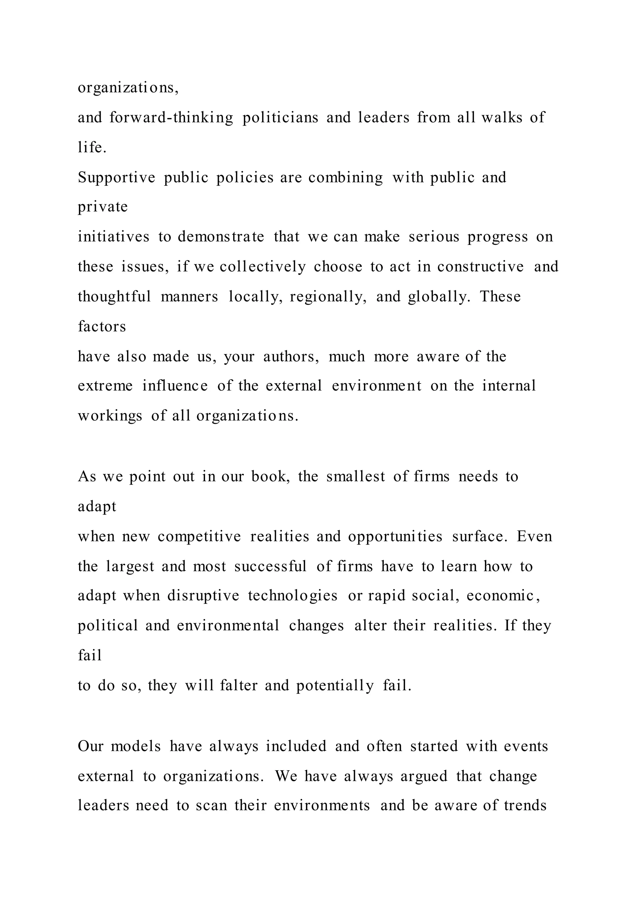organizations,
and forward-thinking politicians and leaders from all walks of
life.
Supportive public policies are combining with public and
private
initiatives to demonstrate that we can make serious progress on
these issues, if we collectively choose to act in constructive and
thoughtful manners locally, regionally, and globally. These
factors
have also made us, your authors, much more aware of the
extreme influence of the external environment on the internal
workings of all organizations.
As we point out in our book, the smallest of firms needs to
adapt
when new competitive realities and opportunities surface. Even
the largest and most successful of firms have to learn how to
adapt when disruptive technologies or rapid social, economic,
political and environmental changes alter their realities. If they
fail
to do so, they will falter and potentially fail.
Our models have always included and often started with events
external to organizations. We have always argued that change
leaders need to scan their environments and be aware of trends
 