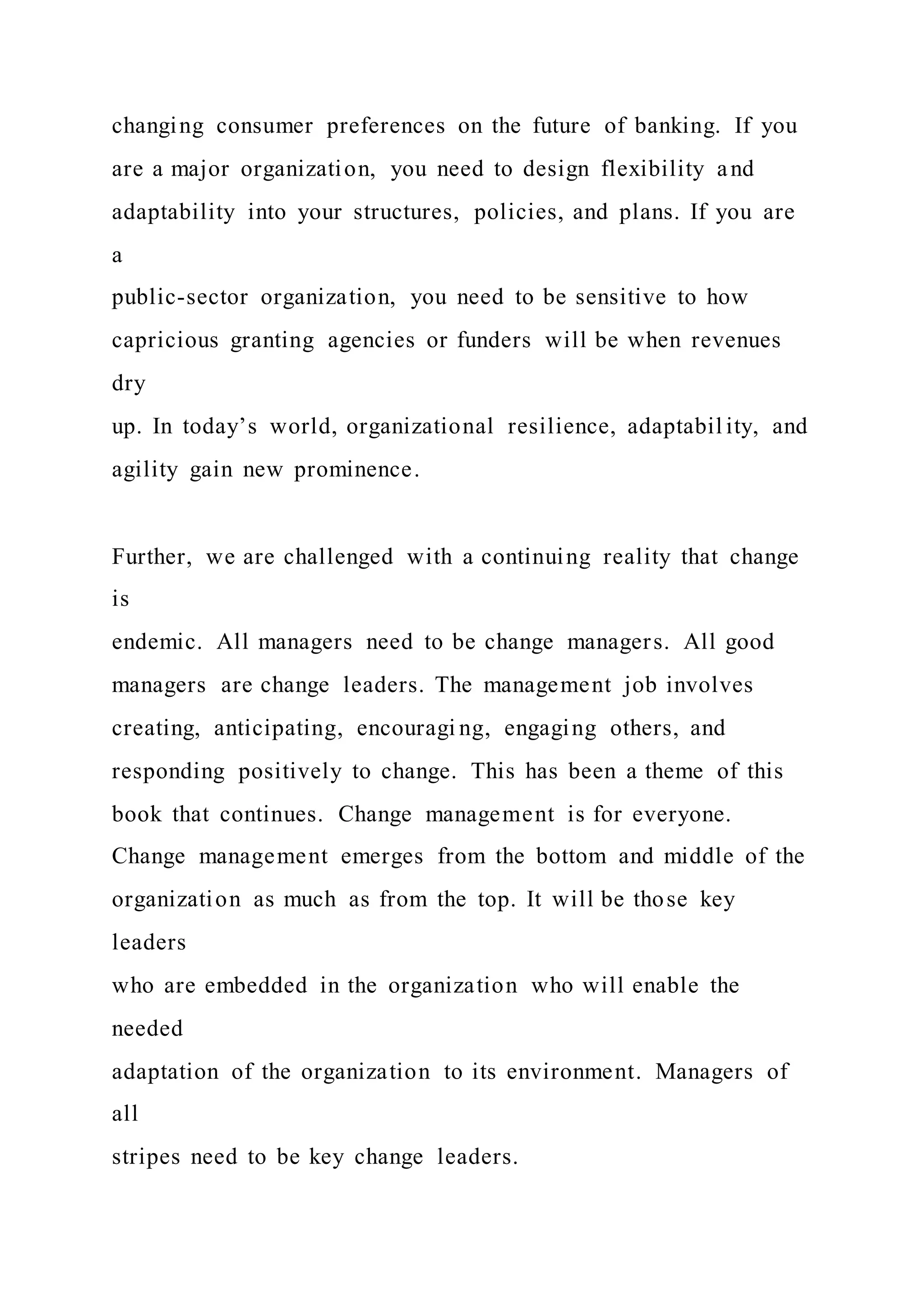 changing consumer preferences on the future of banking. If you
are a major organization, you need to design flexibility and
adaptability into your structures, policies, and plans. If you are
a
public-sector organization, you need to be sensitive to how
capricious granting agencies or funders will be when revenues
dry
up. In today’s world, organizational resilience, adaptabil ity, and
agility gain new prominence.
Further, we are challenged with a continuing reality that change
is
endemic. All managers need to be change managers. All good
managers are change leaders. The management job involves
creating, anticipating, encouragi ng, engaging others, and
responding positively to change. This has been a theme of this
book that continues. Change management is for everyone.
Change management emerges from the bottom and middle of the
organization as much as from the top. It will be those key
leaders
who are embedded in the organization who will enable the
needed
adaptation of the organization to its environment. Managers of
all
stripes need to be key change leaders.
 