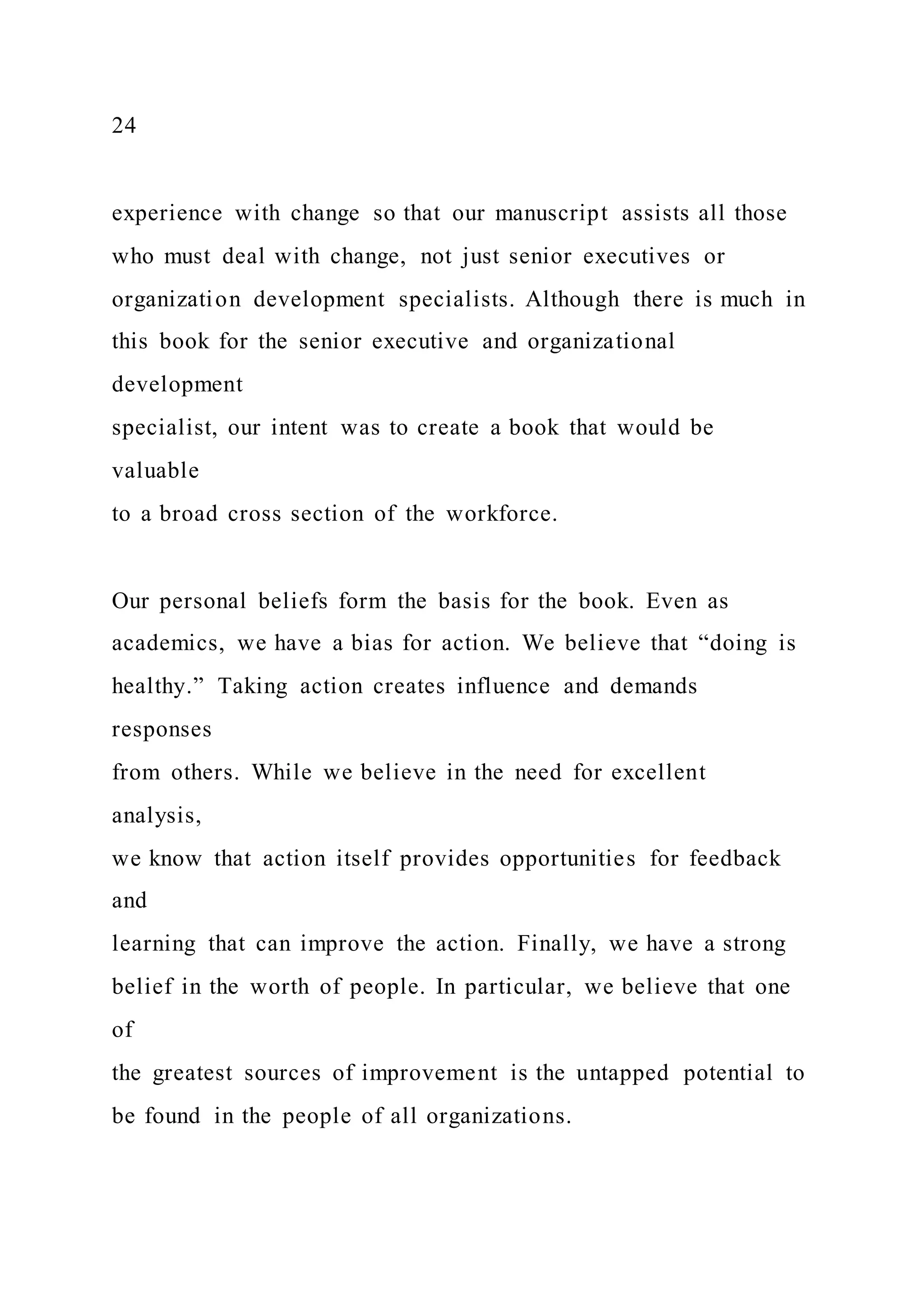 24
experience with change so that our manuscript assists all those
who must deal with change, not just senior executives or
organization development specialists. Although there is much in
this book for the senior executive and organizational
development
specialist, our intent was to create a book that would be
valuable
to a broad cross section of the workforce.
Our personal beliefs form the basis for the book. Even as
academics, we have a bias for action. We believe that “doing is
healthy.” Taking action creates influence and demands
responses
from others. While we believe in the need for excellent
analysis,
we know that action itself provides opportunities for feedback
and
learning that can improve the action. Finally, we have a strong
belief in the worth of people. In particular, we believe that one
of
the greatest sources of improvement is the untapped potential to
be found in the people of all organizations.
 