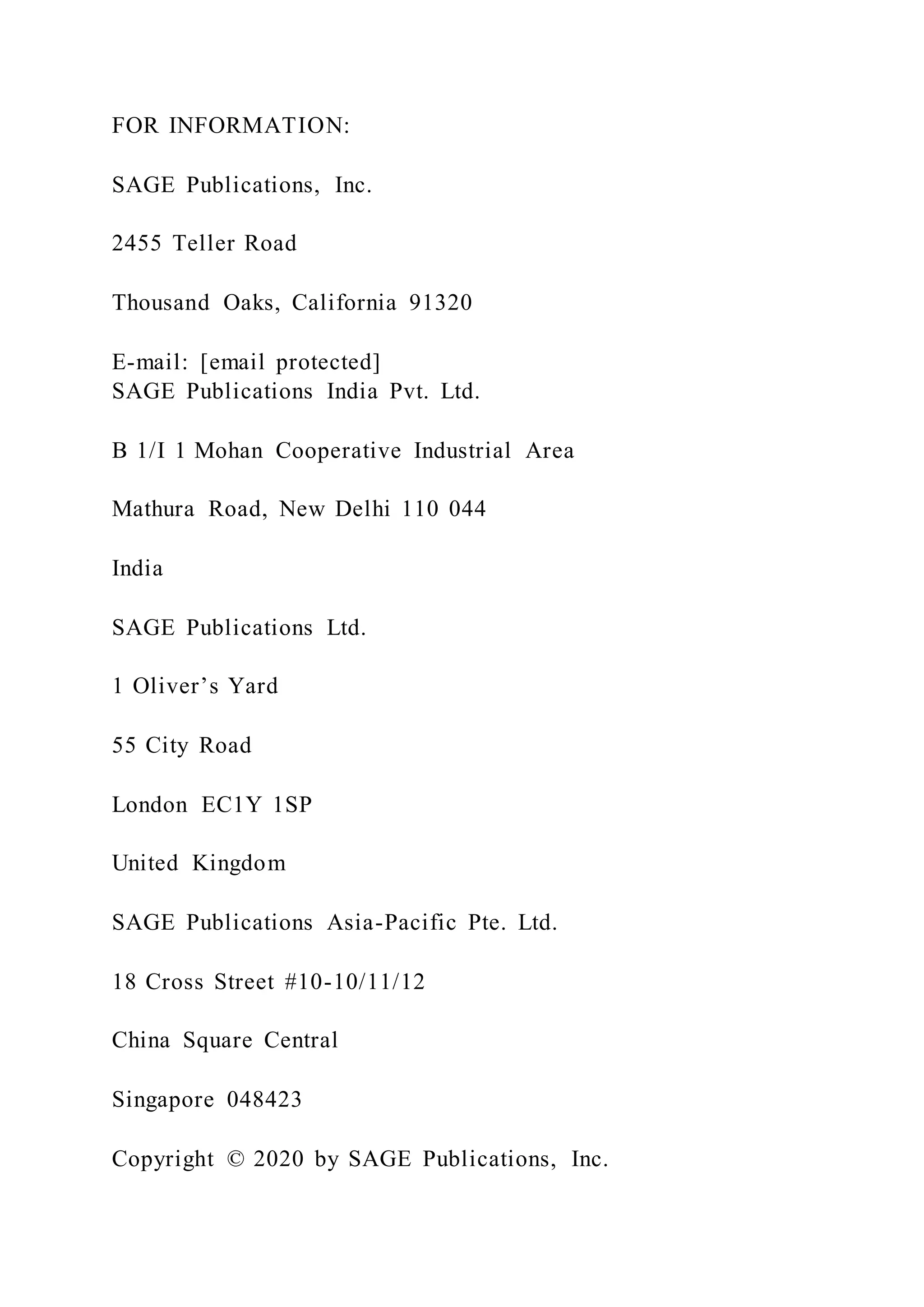 FOR INFORMATION:
SAGE Publications, Inc.
2455 Teller Road
Thousand Oaks, California 91320
E-mail: [email protected]
SAGE Publications India Pvt. Ltd.
B 1/I 1 Mohan Cooperative Industrial Area
Mathura Road, New Delhi 110 044
India
SAGE Publications Ltd.
1 Oliver’s Yard
55 City Road
London EC1Y 1SP
United Kingdom
SAGE Publications Asia-Pacific Pte. Ltd.
18 Cross Street #10-10/11/12
China Square Central
Singapore 048423
Copyright © 2020 by SAGE Publications, Inc.
 