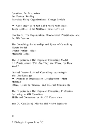 Questions for Discussion
For Further Reading
Exercise: Using Organizational Change Models
➡ Case Study 3: “I Just Can’t Work With Her:”
Team Conflict in the Northeast Sales Division
Chapter 5 • The Organization Development Practitioner and
the OD Process
The Consulting Relationship and Types of Consulting
Expert Model
Doctor–Patient Model
Mechanic Model
The Organization Development Consulting Model
OD Practitioners: Who Are They and Where Do They
Work?
Internal Versus External Consulting: Advantages
and Disadvantages
➡ Profiles in Organization Development—Matt
Minahan
Ethical Issues for Internal and External Consultants
The Organization Development Consulting Profession
Becoming an OD Consultant
Skills and Competencies for OD Consultants
The OD Consulting Process and Action Research
14
A Dialogic Approach to OD
 