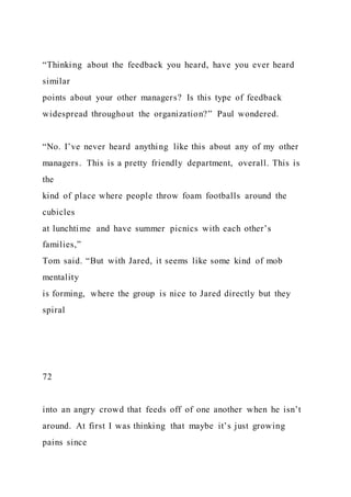 “Thinking about the feedback you heard, have you ever heard
similar
points about your other managers? Is this type of feedback
widespread throughout the organization?” Paul wondered.
“No. I’ve never heard anything like this about any of my other
managers. This is a pretty friendly department, overall. This is
the
kind of place where people throw foam footballs around the
cubicles
at lunchtime and have summer picnics with each other’s
families,”
Tom said. “But with Jared, it seems like some kind of mob
mentality
is forming, where the group is nice to Jared directly but they
spiral
72
into an angry crowd that feeds off of one another when he isn’t
around. At first I was thinking that maybe it’s just growing
pains since
 