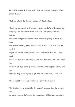 Jared has a very different style than the former manager of this
group, Brad.”
“Tell me about the former manager,” Paul asked.
“Brad got promoted and left the group, but he’s still around the
company. In fact it was from him that I originally started
hearing
about the complaints because the team was going to their old
boss
and he was sharing their feedback with me. I told him that he
needed
to get out of the team dynamic now and leave it to me. I don’t
think
that’s healthy. But he was popular with the team, he’s laid back
but
insistent on high-quality work, and the team respected him, so I
can
see why they were trying to get him on their side,” Tom said.
“How would you describe Brad’s style?” Paul asked.
“He treats people as equals. He doesn’t assume that he always
has
the answers, and he’s open to suggestions if his team members
 