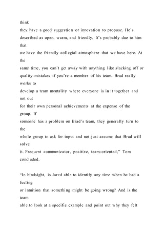 think
they have a good suggestion or innovation to propose. He’s
described as open, warm, and friendly. It’s probably due to him
that
we have the friendly collegial atmosphere that we have here. At
the
same time, you can’t get away with anything like slacking off or
quality mistakes if you’re a member of his team. Brad really
works to
develop a team mentality where everyone is in it together and
not out
for their own personal achievements at the expense of the
group. If
someone has a problem on Brad’s team, they generally turn to
the
whole group to ask for input and not just assume that Brad will
solve
it. Frequent communicator, positive, team-oriented,” Tom
concluded.
“In hindsight, is Jared able to identify any time when he had a
feeling
or intuition that something might be going wrong? And is the
team
able to look at a specific example and point out why they felt
 