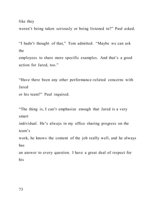 like they
weren’t being taken seriously or being listened to?” Paul asked.
“I hadn’t thought of that,” Tom admitted. “Maybe we can ask
the
employees to share more specific examples. And that’s a good
action for Jared, too.”
“Have there been any other performance-related concerns with
Jared
or his team?” Paul inquired.
“The thing is, I can’t emphasize enough that Jared is a very
smart
individual. He’s always in my office sharing progress on the
team’s
work, he knows the content of the job really well, and he always
has
an answer to every question. I have a great deal of respect for
his
73
 