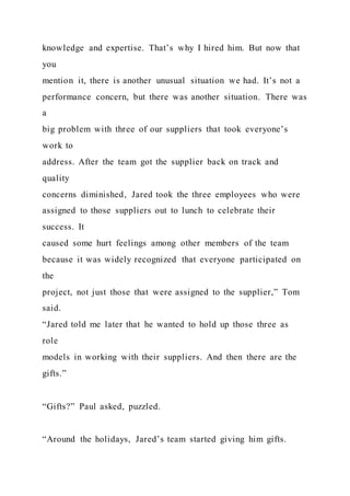 knowledge and expertise. That’s why I hired him. But now that
you
mention it, there is another unusual situation we had. It’s not a
performance concern, but there was another situation. There was
a
big problem with three of our suppliers that took everyone’s
work to
address. After the team got the supplier back on track and
quality
concerns diminished, Jared took the three employees who were
assigned to those suppliers out to lunch to celebrate their
success. It
caused some hurt feelings among other members of the team
because it was widely recognized that everyone participated on
the
project, not just those that were assigned to the supplier,” Tom
said.
“Jared told me later that he wanted to hold up those three as
role
models in working with their suppliers. And then there are the
gifts.”
“Gifts?” Paul asked, puzzled.
“Around the holidays, Jared’s team started giving him gifts.
 