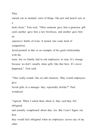 They
started out as nominal sorts of things like pen and pencil sets or
a
desk clock,” Tom said. “Then someone gave him a generous gift
card, another gave him a new briefcase, and another gave him
an
expensive bottle of wine. It turned into some kind of
competition.
Jared pointed to that as an example of his good relationship
with the
team, but we finally had to ask employees to stop. It’s strange
because we don’t usually share gifts like that here. It’s never
happened,” Tom said.
“That really sounds like an odd situation. Why would employees
give
lavish gifts to a manager they reportedly dislike?” Paul
wondered.
“Agreed. When I asked them about it, they said they felt
obligated
and actually complained about that, too. But I can’t figure out
how
they would feel obligated when no employees across any of my
other
 