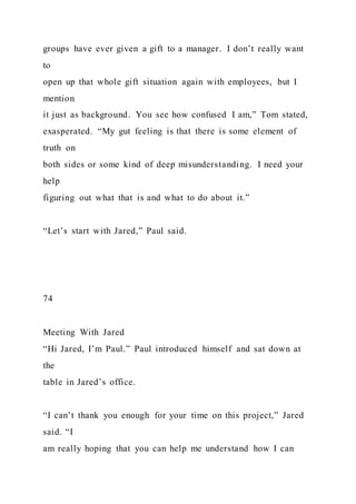 groups have ever given a gift to a manager. I don’t really want
to
open up that whole gift situation again with employees, but I
mention
it just as background. You see how confused I am,” Tom stated,
exasperated. “My gut feeling is that there is some element of
truth on
both sides or some kind of deep misunderstanding. I need your
help
figuring out what that is and what to do about it.”
“Let’s start with Jared,” Paul said.
74
Meeting With Jared
“Hi Jared, I’m Paul.” Paul introduced himself and sat down at
the
table in Jared’s office.
“I can’t thank you enough for your time on this project,” Jared
said. “I
am really hoping that you can help me understand how I can
 