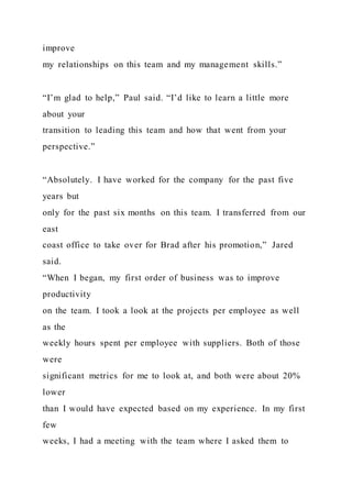 improve
my relationships on this team and my management skills.”
“I’m glad to help,” Paul said. “I’d like to learn a little more
about your
transition to leading this team and how that went from your
perspective.”
“Absolutely. I have worked for the company for the past five
years but
only for the past six months on this team. I transferred from our
east
coast office to take over for Brad after his promotion,” Jared
said.
“When I began, my first order of business was to improve
productivity
on the team. I took a look at the projects per employee as well
as the
weekly hours spent per employee with suppliers. Both of those
were
significant metrics for me to look at, and both were about 20%
lower
than I would have expected based on my experience. In my first
few
weeks, I had a meeting with the team where I asked them to
 