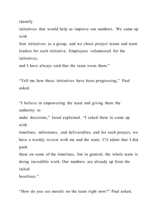 identify
initiatives that would help us improve our numbers. We came up
with
four initiatives as a group, and we chose project teams and team
leaders for each initiative. Employees volunteered for the
initiatives,
and I have always said that the team owns them.”
“Tell me how those initiatives have been progressing,” Paul
asked.
“I believe in empowering the team and giving them the
authority to
make decisions,” Jared explained. “I asked them to come up
with
timelines, milestones, and deliverables, and for each project, we
have a weekly review with me and the team. I’ll admit that I did
push
them on some of the timelines, but in general, the whole team is
doing incredible work. Our numbers are already up from the
initial
baselines.”
“How do you see morale on the team right now?” Paul asked.
 