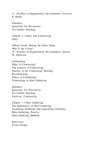 ➡ Profiles in Organization Development—Gervase
R. Bushe
Summary
Questions for Discussion
For Further Reading
Chapter 6 • Entry and Contracting
Entry
Ethical Issues During the Entry Stage
Who Is the Client?
➡ Profiles in Organization Development—David
W. Jamieson
Contracting
What Is Contracting?
The Purpose of Contracting
Success in the Contracting Meeting
Recontracting
Ethics in Contracting
Contracting as Data Gathering
Summary
Questions for Discussion
For Further Reading
Exercise: Contracting
Chapter 7 • Data Gathering
The Importance of Data Gathering
Presenting Problems and Underlying Problems
Data Gathering Process
Data Gathering Methods
Interviews
Focus Groups
 
