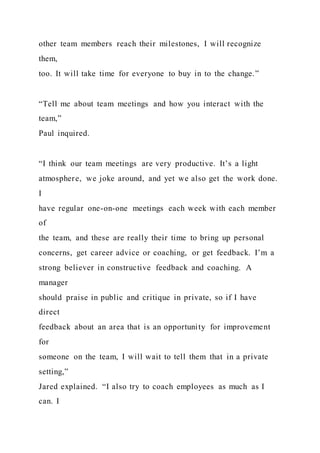 other team members reach their milestones, I will recognize
them,
too. It will take time for everyone to buy in to the change.”
“Tell me about team meetings and how you interact with the
team,”
Paul inquired.
“I think our team meetings are very productive. It’s a light
atmosphere, we joke around, and yet we also get the work done.
I
have regular one-on-one meetings each week with each member
of
the team, and these are really their time to bring up personal
concerns, get career advice or coaching, or get feedback. I’m a
strong believer in constructive feedback and coaching. A
manager
should praise in public and critique in private, so if I have
direct
feedback about an area that is an opportunity for improvement
for
someone on the team, I will wait to tell them that in a private
setting,”
Jared explained. “I also try to coach employees as much as I
can. I
 